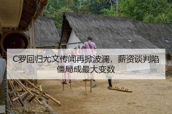 C罗回归尤文传闻再掀波澜，薪资谈判陷僵局成最大变数